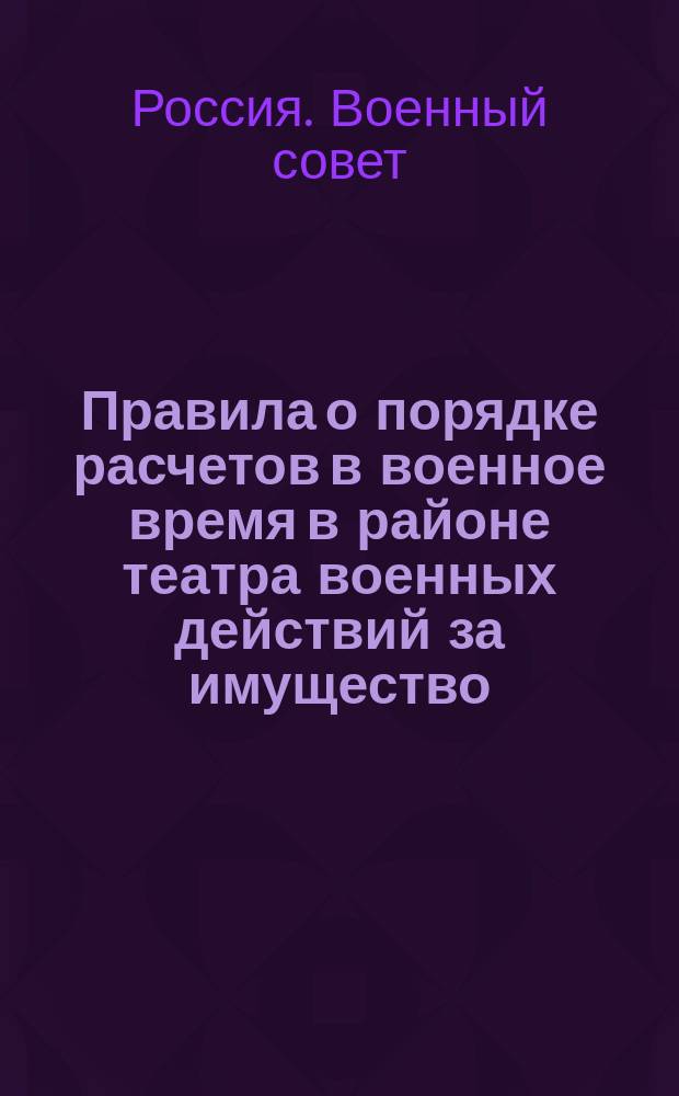 Правила о порядке расчетов в военное время в районе театра военных действий за имущество, реквизованное или уничтоженное по распоряжению военного начальства и уполномоченных им гражданских властей, а равно за убытки, причиняемые неправильными действиями войсковых частей : ... Утв. 6 окт. 1916 г. положение Воен. совета : Приказ по Воен. ведомству № 558. Петроград, окт. 9 дня 1916 г