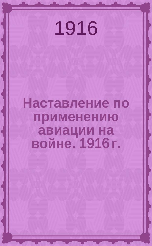 Наставление по применению авиации на войне. 1916 г. : Проект : Изд. распоряжением августейшего зав. авиацией и воздухоплаванием в действующей армии