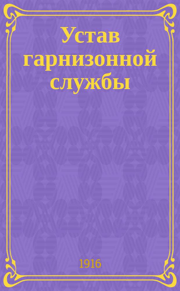 Устав гарнизонной службы : Выс. утв. 16 мая 1900 г. : С изм., объявл. в приказах по воен. вед. по 1 дек. 1915 г