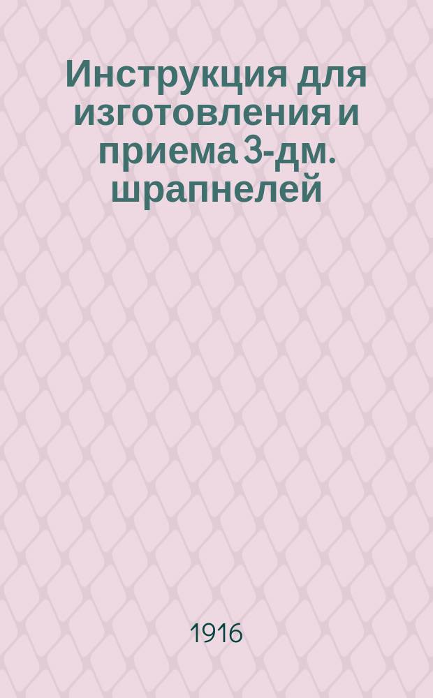 Инструкция для изготовления и приема 3-дм. шрапнелей: полевых с очком для 22-ск. трубки и горных с очком для 34-ск. трубки : Печ. по распоряжению Гл. арт. упр
