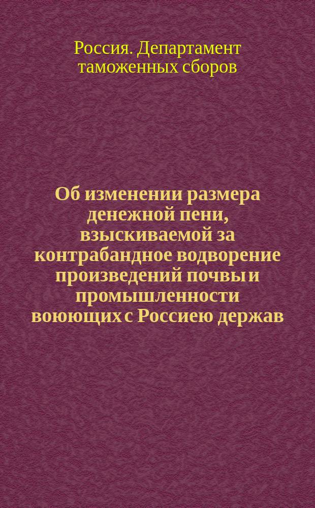 Об изменении размера денежной пени, взыскиваемой за контрабандное водворение произведений почвы и промышленности воюющих с Россиею держав : В Гос. думу