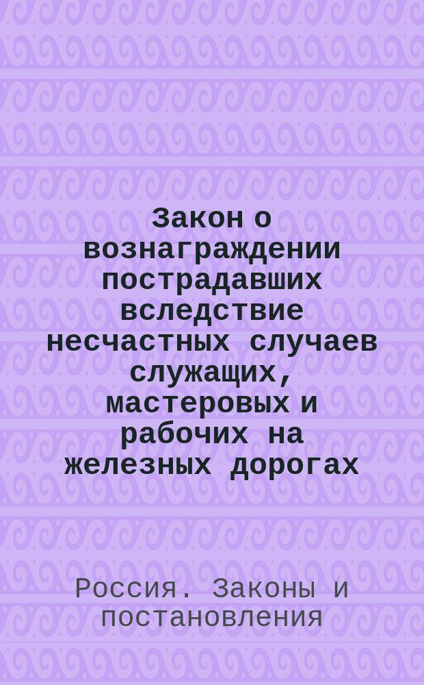 Закон о вознаграждении пострадавших вследствие несчастных случаев служащих, мастеровых и рабочих на железных дорогах, открытых для общего пользования, а равно членов семейств сих лиц, и Правила, устанавливающие порядок избрания выборных членов Главного и местного комитетов по делам о вознаграждении пострадавших от несчастных случаев железнодорожных служащих, мастеровых и рабочих