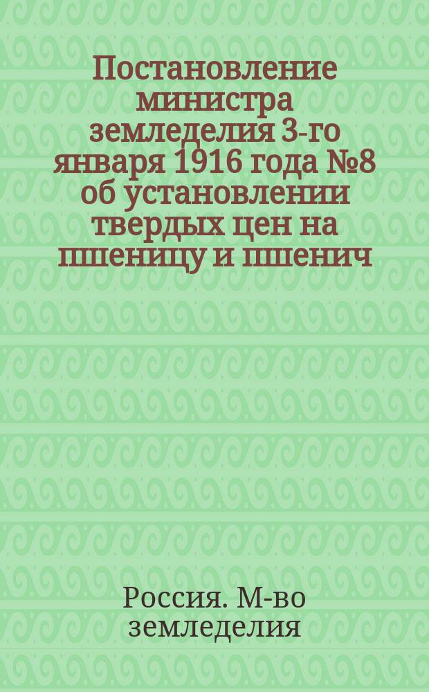 Постановление министра земледелия 3-го января 1916 года № 8 [об установлении твердых цен на пшеницу и пшенич. муку]