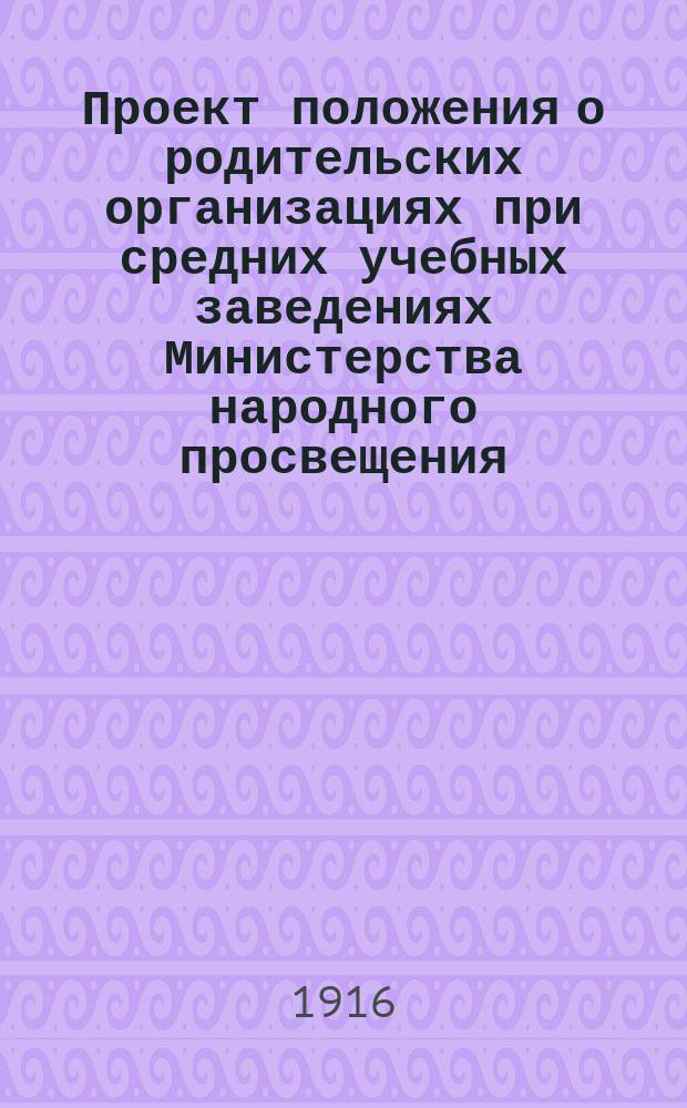Проект положения о родительских организациях при средних учебных заведениях Министерства народного просвещения : Утв. 6 июля 1916 г.