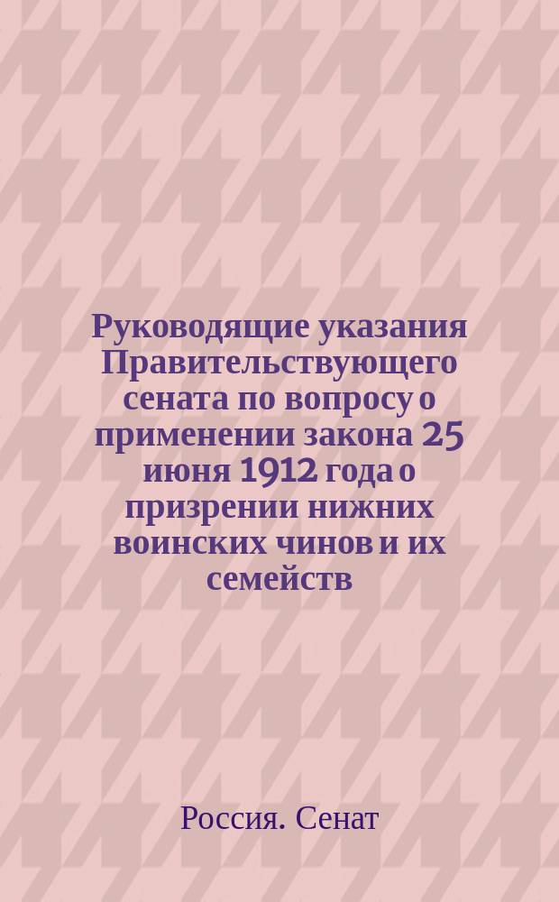 Руководящие указания Правительствующего сената по вопросу о применении закона 25 июня 1912 года о призрении нижних воинских чинов и их семейств : (Выс. утв. 1912 г. июня 25, Собр. узак. 1912 г., отд. 1, № 138, ст. 1198, ст. 807 и след. Уст. пенс., по прод. 1912, 1913 и 1914 г.)