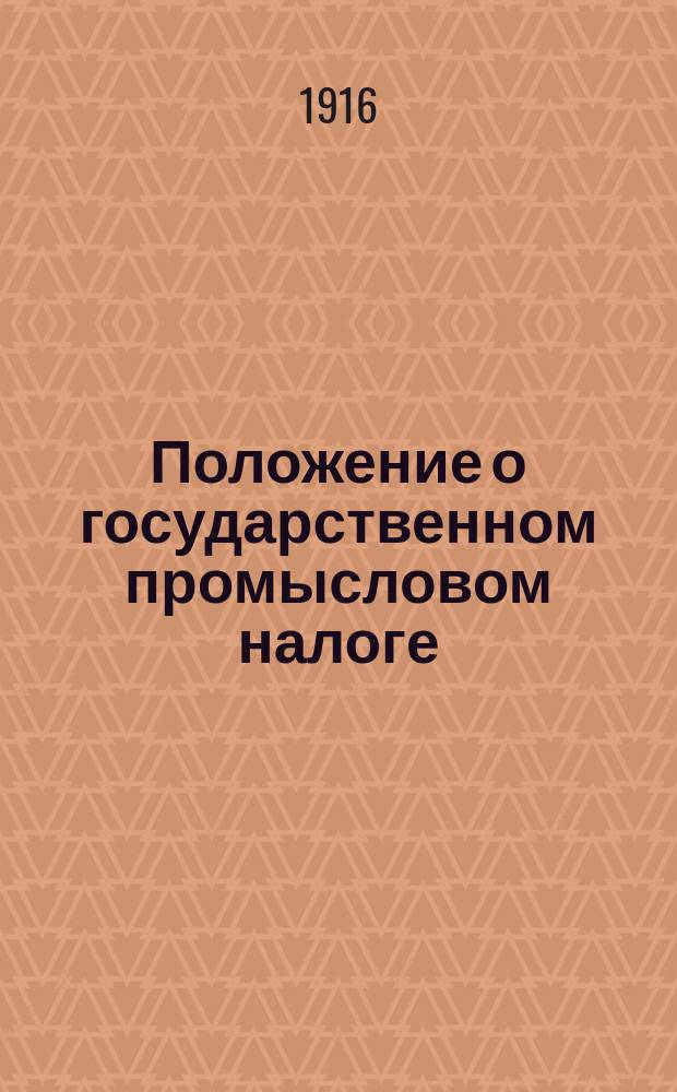 Положение о государственном промысловом налоге : По офиц. изд. 1914 года, изм. и доп. по позднейшим узаконениям, с извлеч. из законодат. мотивов, указов Правительствующего сената..