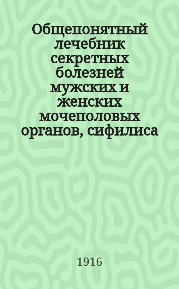 Общепонятный лечебник секретных болезней мужских и женских мочеполовых органов, сифилиса, онанизма и преждевременного истощения и ослабления сил : С прил. рецептов лекарств