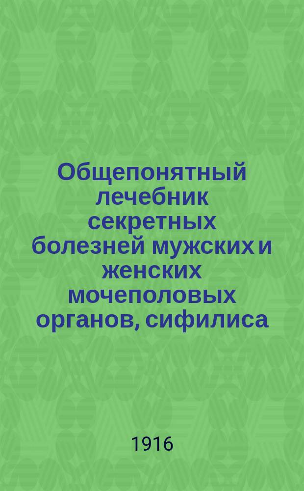 Общепонятный лечебник секретных болезней мужских и женских мочеполовых органов, сифилиса, онанизма и преждевременного истощения и ослабления сил : С прил. рецептов лекарств