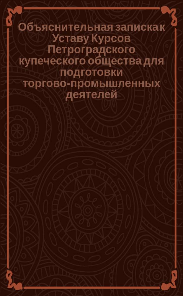 Объяснительная записка к Уставу Курсов Петроградского купеческого общества для подготовки торгово-промышленных деятелей; Устав Курсов Петроградского купеческого общества для подготовки торгово-промышленных деятелей