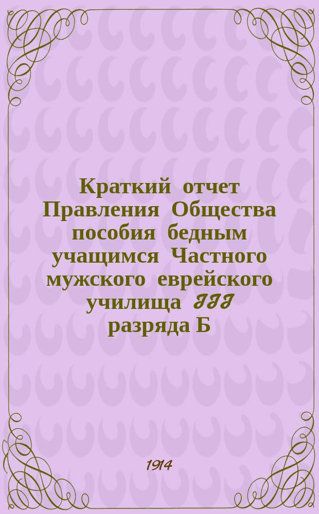 Краткий отчет Правления Общества пособия бедным учащимся Частного мужского еврейского училища III разряда Б.К. Ланда (урожд. Винер)...