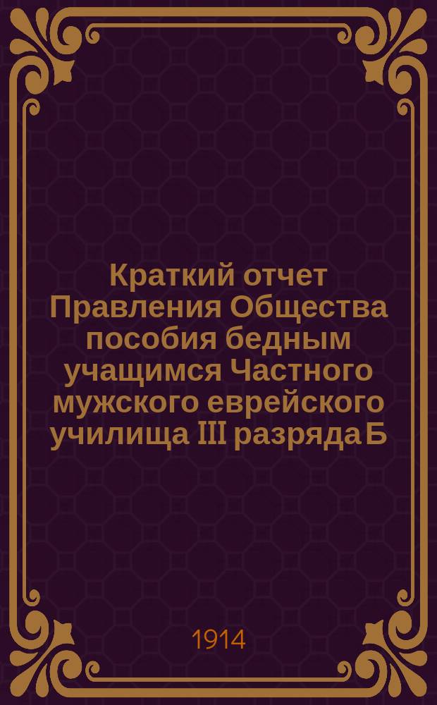 Краткий отчет Правления Общества пособия бедным учащимся Частного мужского еврейского училища III разряда Б.К. Ланда (урожд. Винер)... ... с 3-го мая 1912 г. по 31 декабря 1913 г.