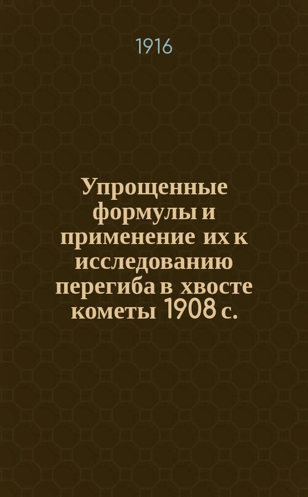 ... Упрощенные формулы и применение их к исследованию перегиба в хвосте кометы 1908 с. (Morehouse) : Представлено акад. А.А. Белопольским в заседании Отд. физ.-мат. наук 19 окт. 1916 г.