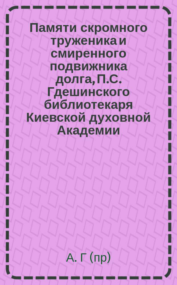Памяти скромного труженика и смиренного подвижника долга, П.С. Гдешинского [библиотекаря Киевской духовной Академии]. (1915-22/VI-1916)