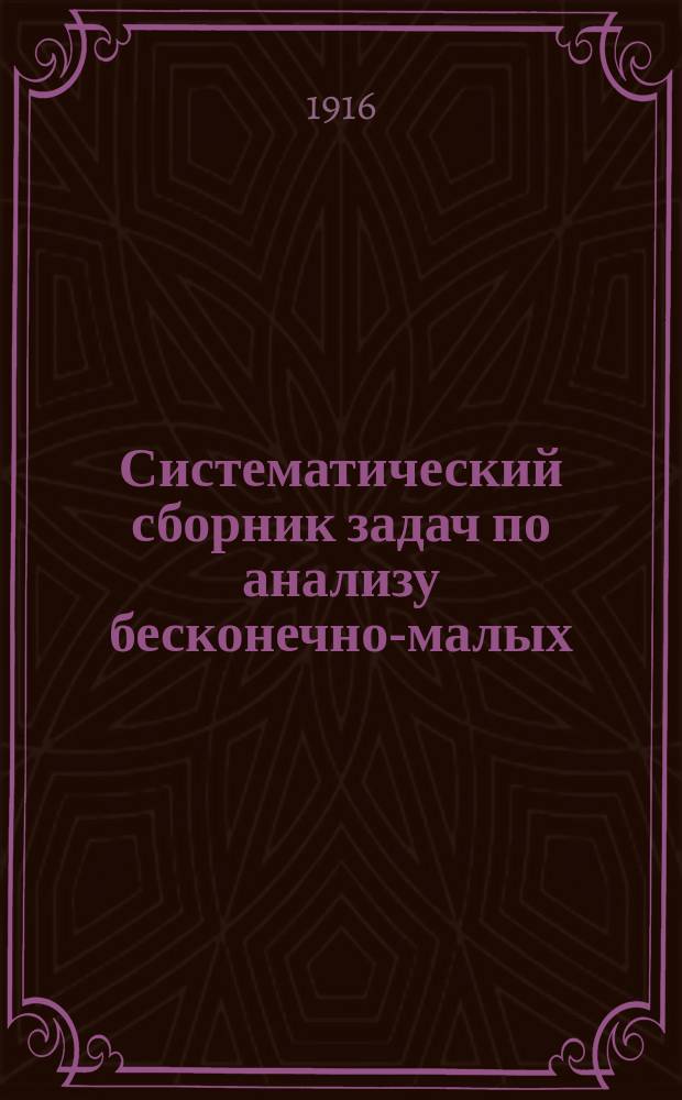 Систематический сборник задач по анализу бесконечно-малых (дифференциальное и интегральное исчисления) : Пособие для учеников VII кл. реал. уч-щ. С указанием решений типич. задач