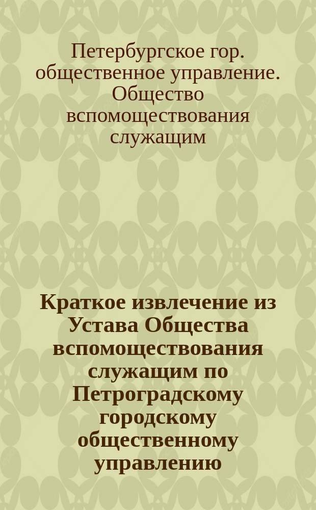 !Краткое извлечение из Устава Общества вспомоществования служащим по Петроградскому городскому общественному управлению, утвержденного... 15 января 1902 г.