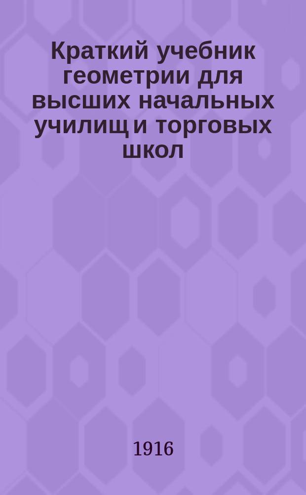 ... Краткий учебник геометрии для высших начальных училищ и торговых школ : Необходимое пособие для лиц, готовящихся к экзаменам на вольноопределяющегося 2 разряда, на первый кл. чин, на звание нач. учителя и учительницы и аптек. ученика