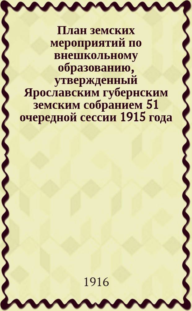 План земских мероприятий по внешкольному образованию, утвержденный Ярославским губернским земским собранием 51 очередной сессии 1915 года : С прил. сети районных центров по внешкол. образованию и пример. устава о-ва "Нар. дом"