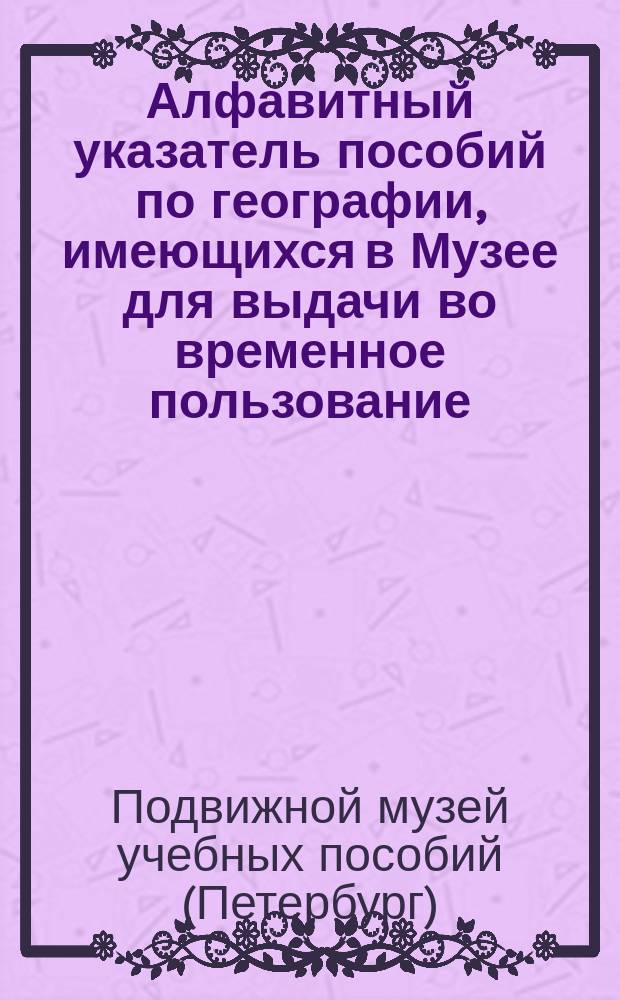 Алфавитный указатель пособий по географии, имеющихся в Музее для выдачи во временное пользование