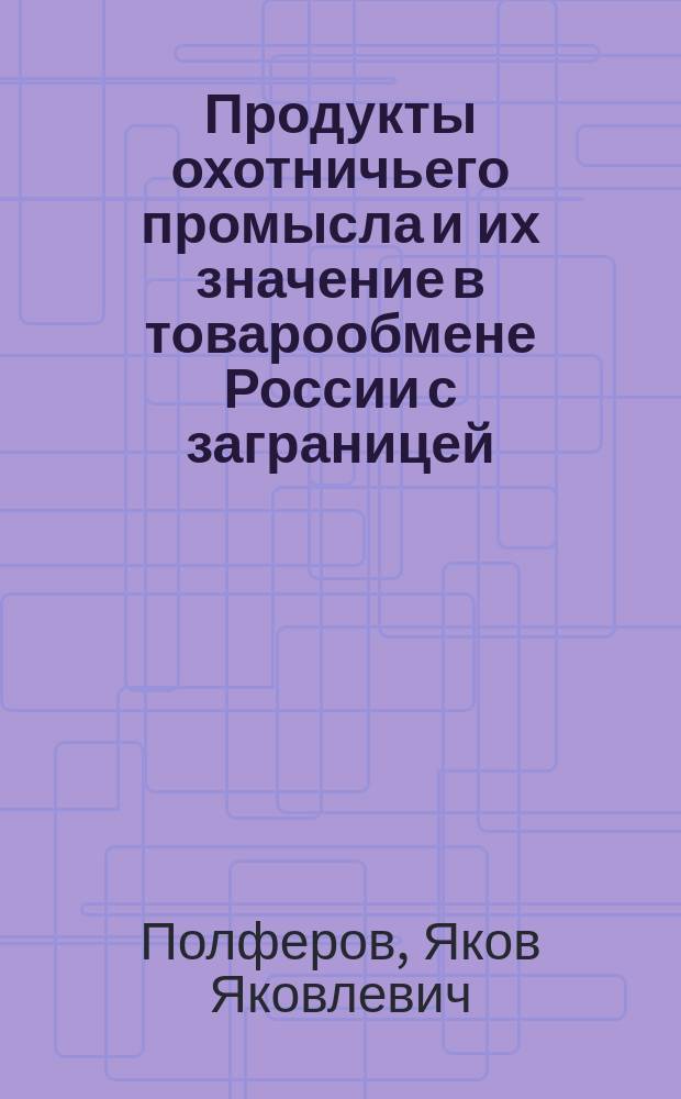 ... Продукты охотничьего промысла и их значение в товарообмене России с заграницей : (Пушнина. Битая дичь)