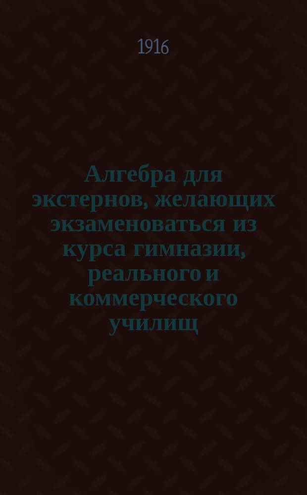 Алгебра для экстернов, желающих экзаменоваться из курса гимназии, реального и коммерческого училищ, на аптекарского ученика, вольноопределяющегося и учителя математики городского и уездного училищ и для самообразования : Руководство для изуч. алгебры без помощи учителя. Вып. 2 : Соответствующий программе 5-8 класса гимназии, реального училища