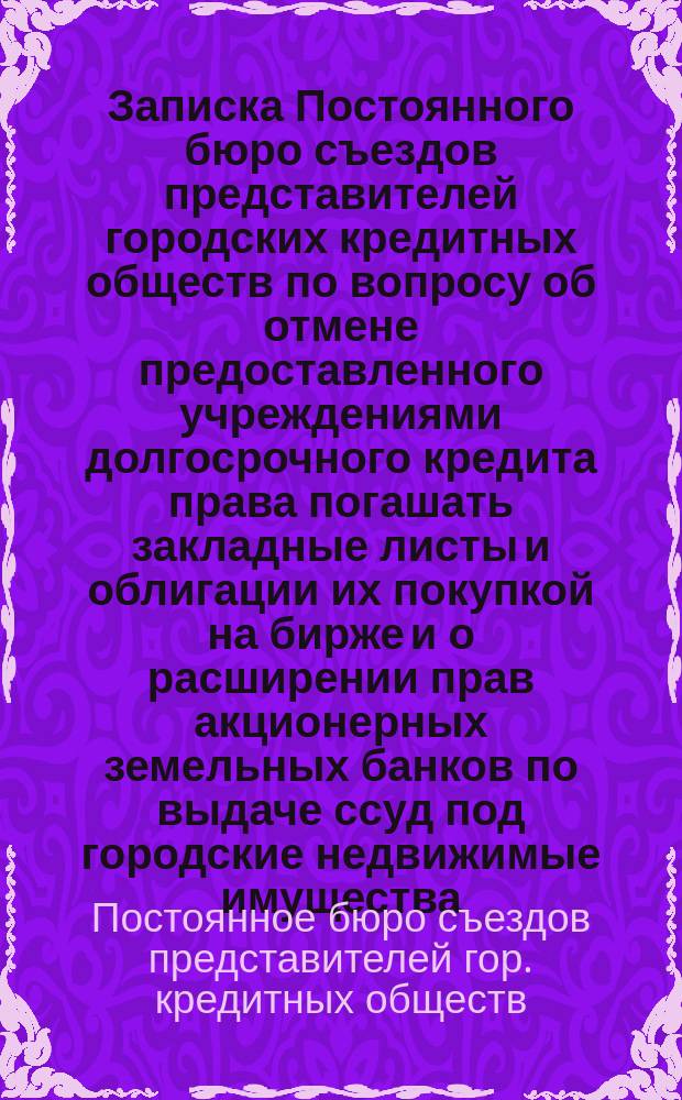 Записка Постоянного бюро съездов представителей городских кредитных обществ по вопросу об отмене предоставленного учреждениями долгосрочного кредита права погашать закладные листы и облигации их покупкой на бирже и о расширении прав акционерных земельных банков по выдаче ссуд под городские недвижимые имущества