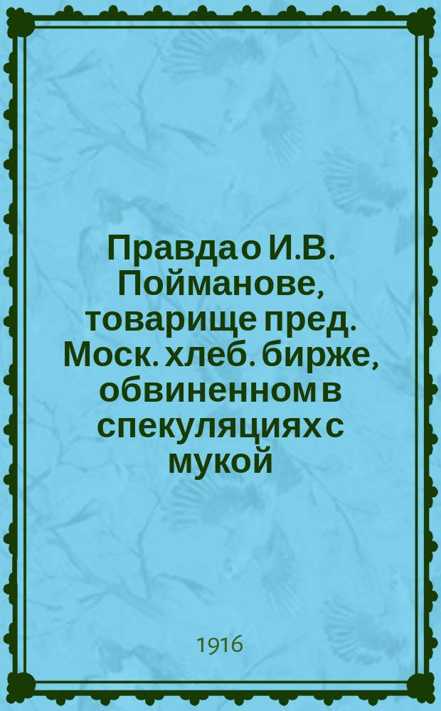 Правда о И.В. Пойманове, [товарище пред. Моск. хлеб. бирже, обвиненном в спекуляциях с мукой] : Собр. офиц. документов