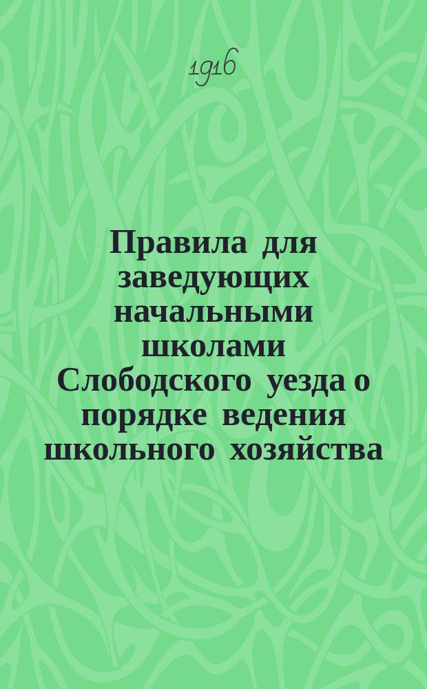 Правила для заведующих начальными школами Слободского уезда о порядке ведения школьного хозяйства : Утв. Слобод. уезд. училищ. сов. 9 янв. 1916 г. 1916 г