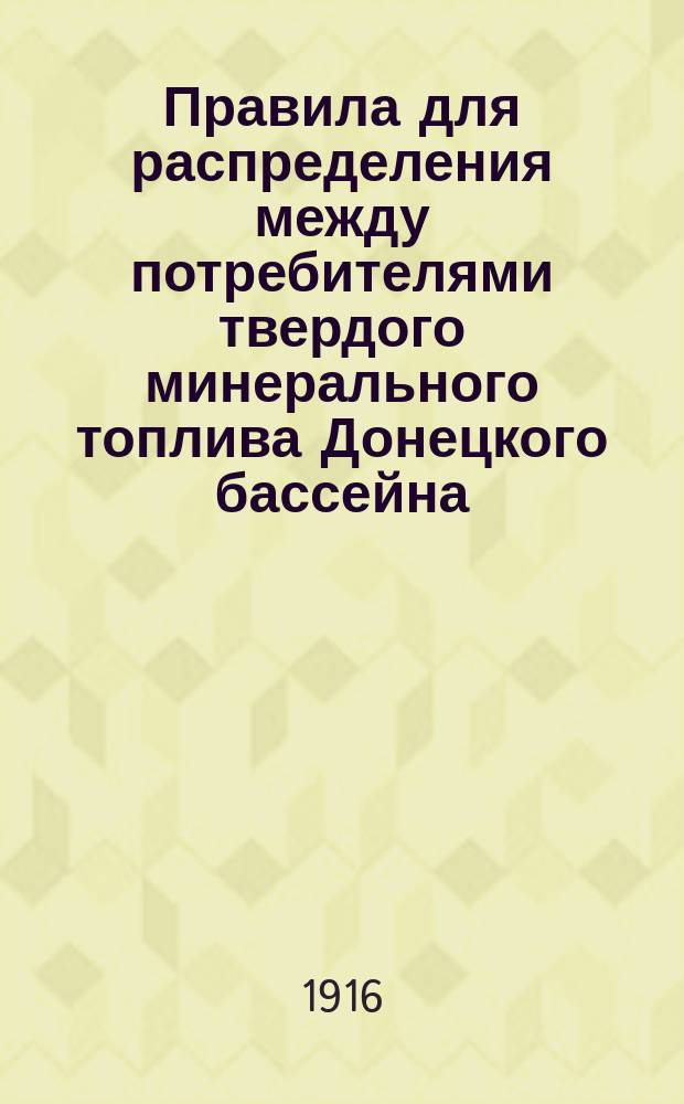 Правила для распределения между потребителями твердого минерального топлива Донецкого бассейна : Утв. министром торговли и пром-сти 9 мая 1916 г