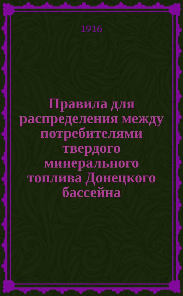 Правила для распределения между потребителями твердого минерального топлива Донецкого бассейна. утвержденные председателем особого сообщения о топливе министром торговли и промышленности кн. В.Н. Шаховским 9 мая 1916 г.