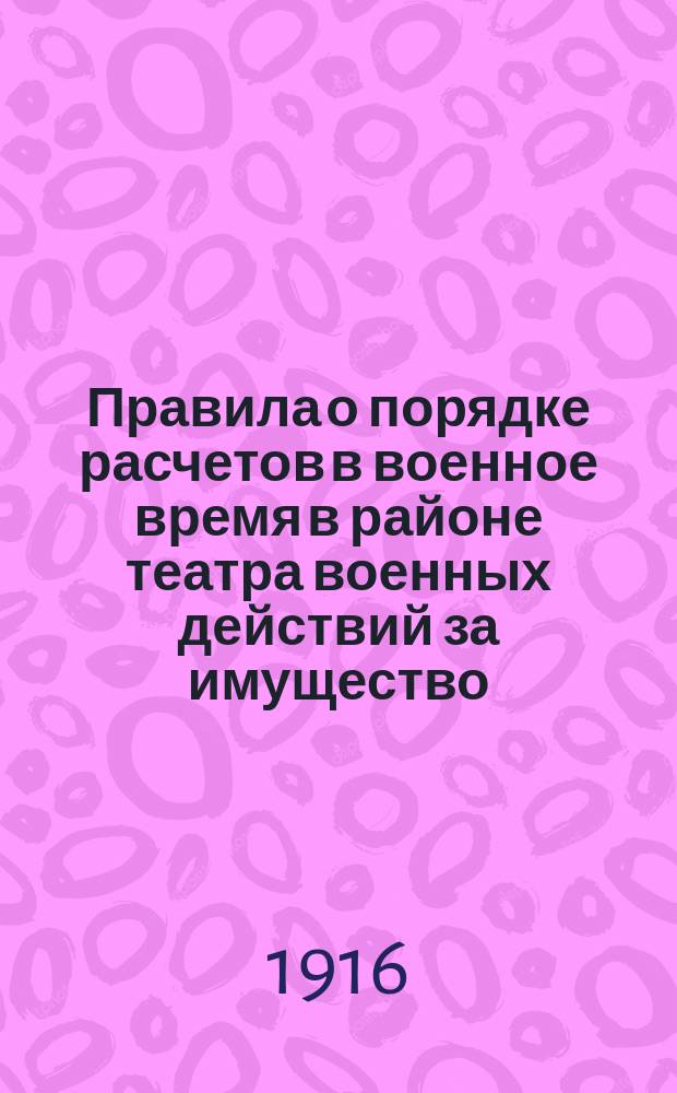 Правила о порядке расчетов в военное время в районе театра военных действий за имущество, реквизированное или уничтоженное по распоряжениям военного начальства и уполномоченных им гражданских властей, а равно за убытки, причиняемые неправильными действиями войсковых частей : Утв. 6 окт. 1916 г.