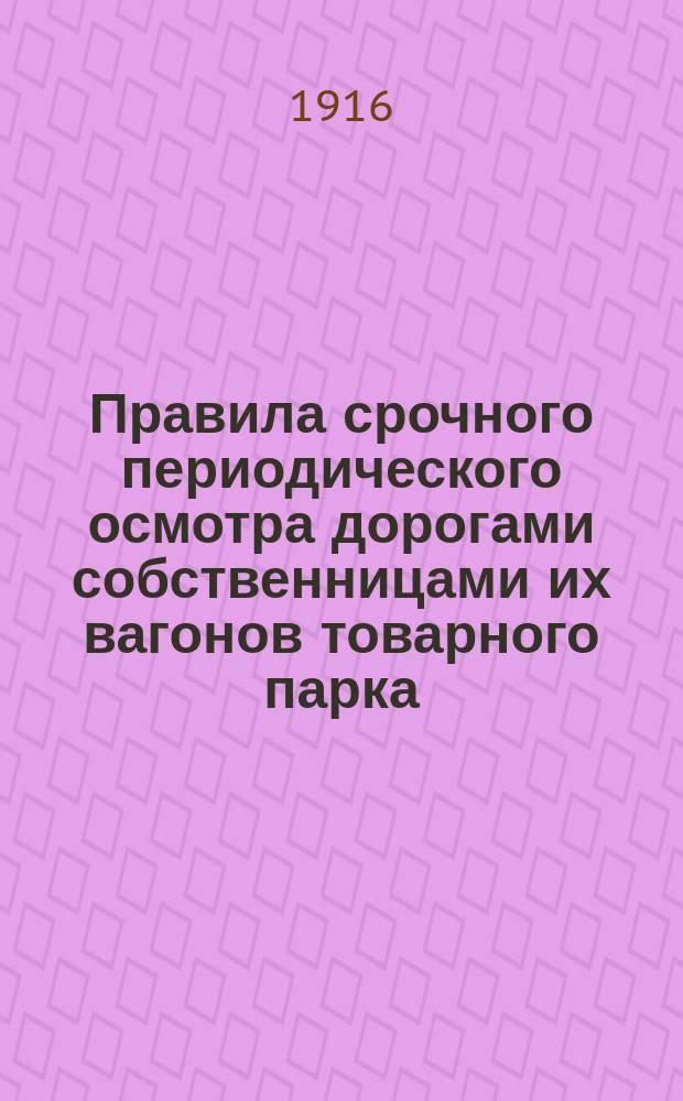 Правила срочного периодического осмотра дорогами собственницами их вагонов товарного парка : Утв. 2 июня 1916 г.