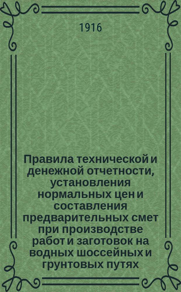 Правила технической и денежной отчетности, установления нормальных цен и составления предварительных смет при производстве работ и заготовок на водных шоссейных и грунтовых путях, находящихся в ведении Полевого управления : Утв. ... 17 марта 1916 г