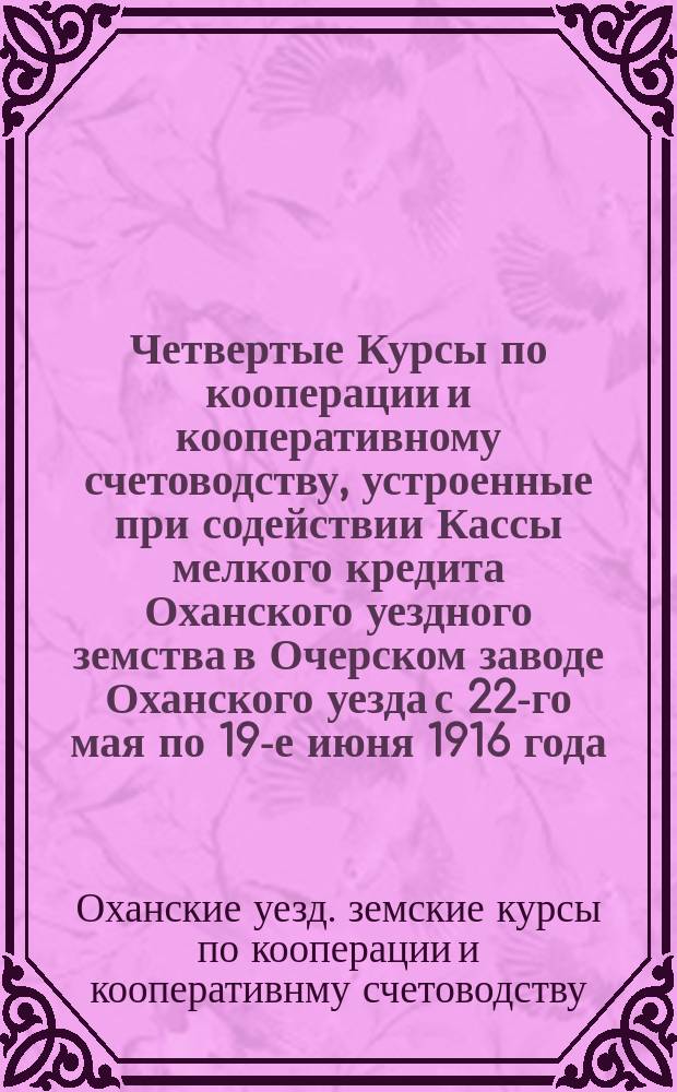 Четвертые Курсы по кооперации и кооперативному счетоводству, устроенные при содействии Кассы мелкого кредита Оханского уездного земства в Очерском заводе Оханского уезда с 22-го мая по 19-е июня 1916 года : Отчет