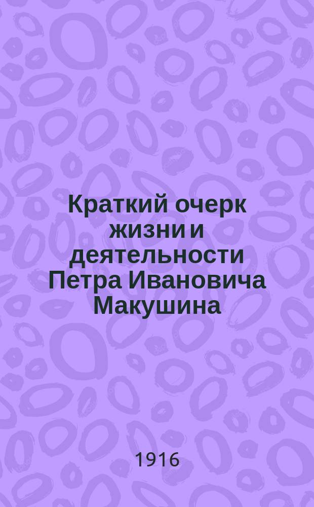 Краткий очерк жизни и деятельности Петра Ивановича Макушина : Речь на торжеств. заседании по случаю полувекового юбилея культ.-обществ. деятельности почет. гражданина города Томска П.И. Макушина - 25 марта 1916 г