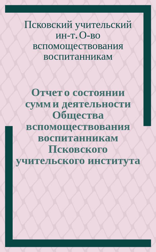 Отчет о состоянии сумм и деятельности Общества вспомоществования воспитанникам Псковского учительского института...