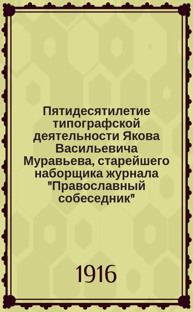 Пятидесятилетие типографской деятельности Якова Васильевича Муравьева, старейшего наборщика журнала "Православный собеседник" : (15 июня 1866 г. - 15 июня 1916 г.)