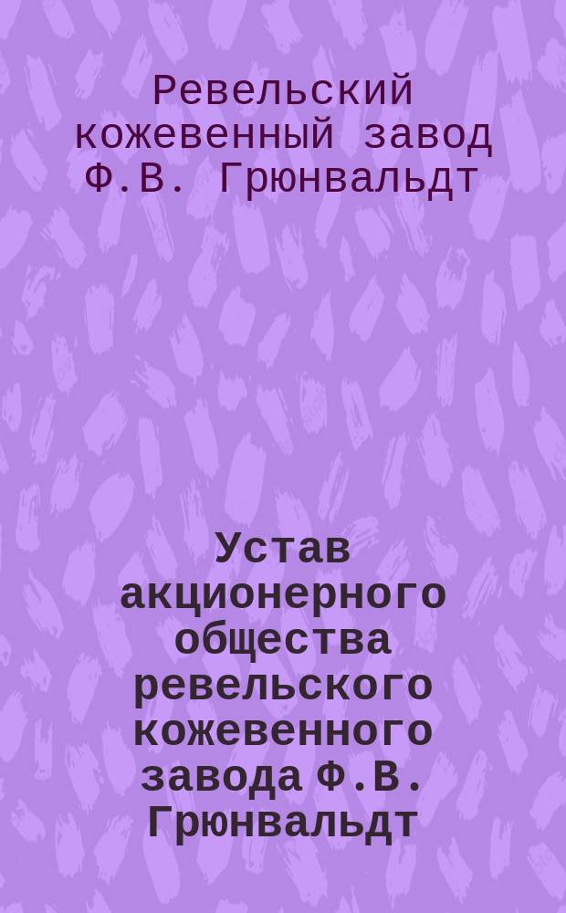Устав акционерного общества ревельского кожевенного завода Ф.В. Грюнвальдт : Утв. 12 апр. 1916 г.