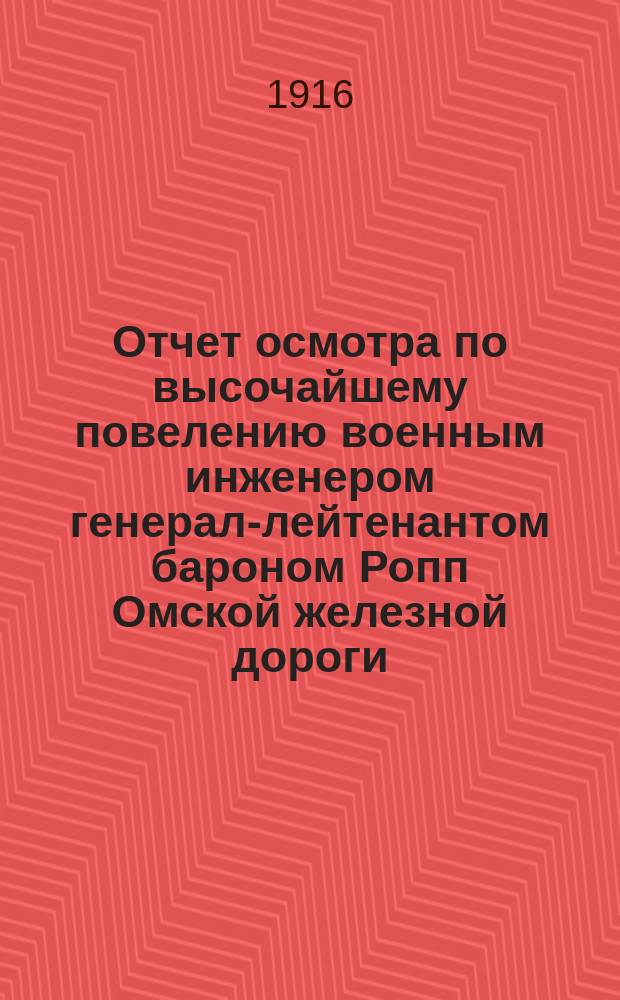 Отчет осмотра по высочайшему повелению военным инженером генерал-лейтенантом бароном Ропп Омской железной дороги, произведенного с 1 по 10 июля и с 26 июля по 6 августа 1916 года