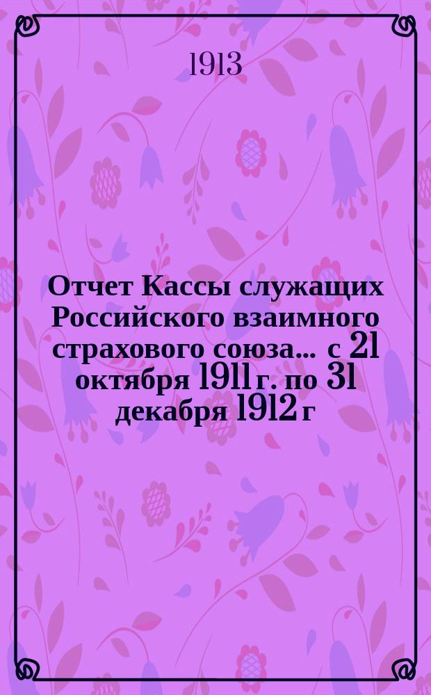 Отчет Кассы служащих Российского взаимного страхового союза... ... с 21 октября 1911 г. по 31 декабря 1912 г.