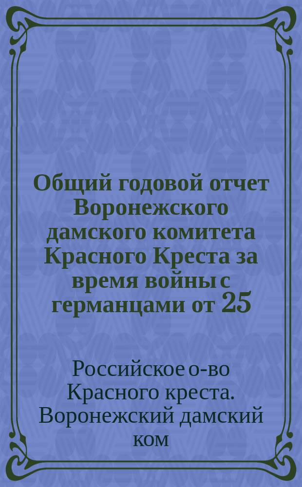 Общий годовой отчет Воронежского дамского комитета Красного Креста за время войны с германцами от 25.VII.1914 г. по 1.VIII.1915 г.