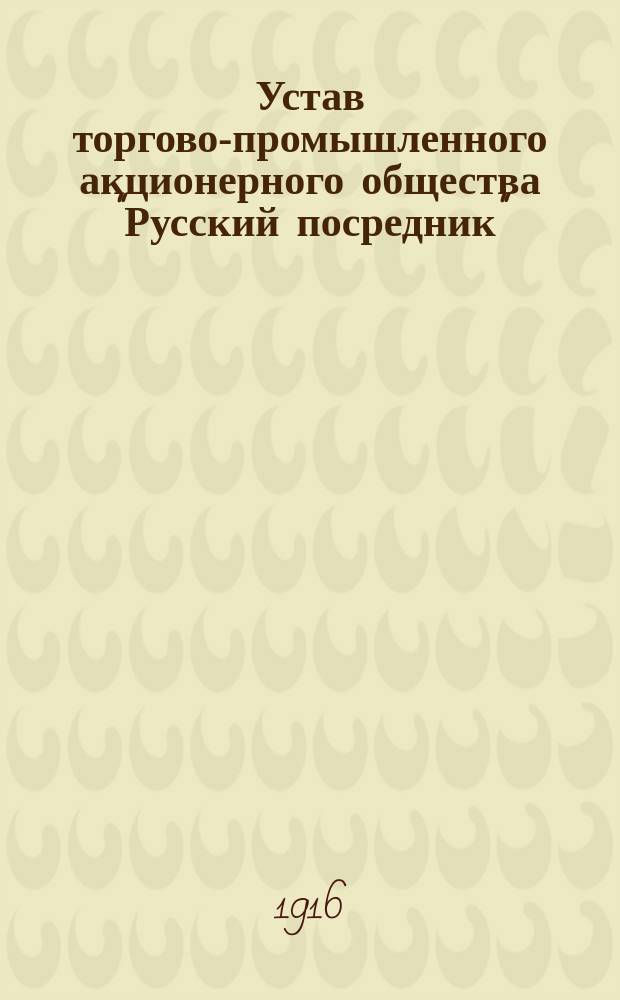 Устав торгово-промышленного акционерного общества "Русский посредник" : ... Утв. в 17 день мая 1916 г