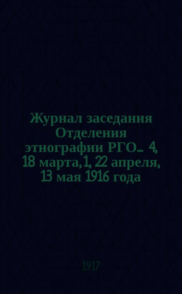 Журнал заседания Отделения этнографии РГО... ... 4, 18 марта, 1, 22 апреля, 13 мая 1916 года : ... 4, 18 марта, 1, 22 апреля, 13 мая 1916 года ; Журнал заседания Комиссии по составлению этнографических карт России 28-го ноября 1915 г.