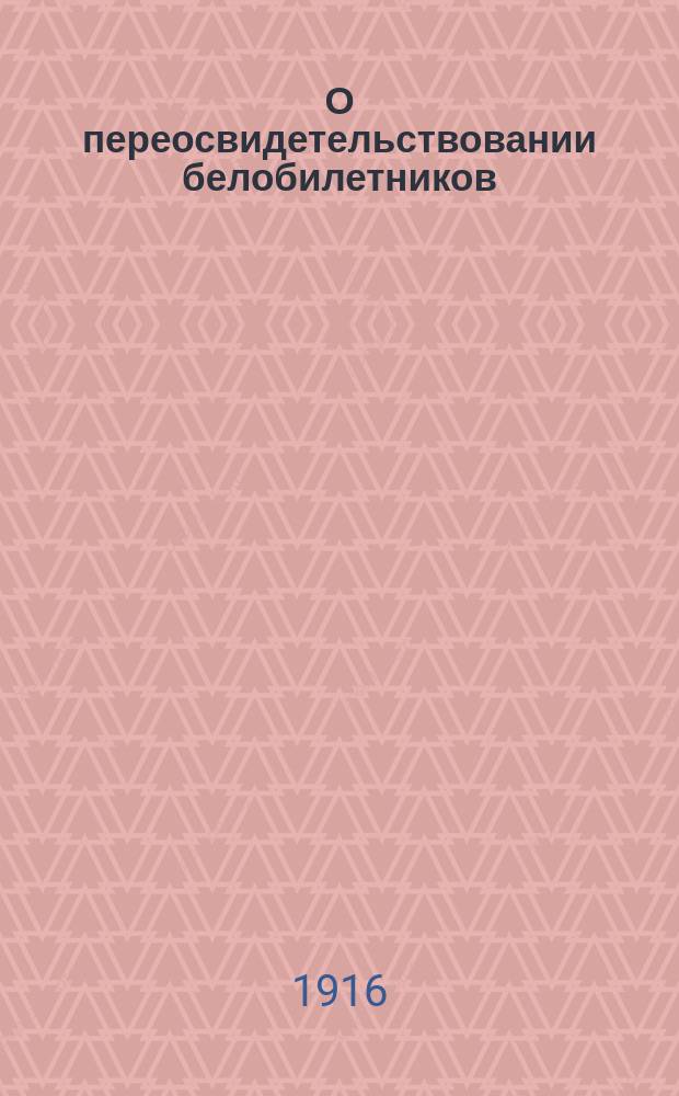 О переосвидетельствовании белобилетников : К предстоящему 1 окт. поверочному освидетельствованию лиц, признан. совершенного неспособными к воен. службе : (Сб. правит. распоряж. с прил. распис. болезней лит. А.)