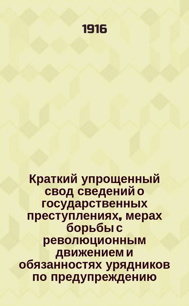 Краткий упрощенный свод сведений о государственных преступлениях, мерах борьбы с революционным движением и обязанностях урядников по предупреждению, обнаружению и исследованию политических преступлений : Для подгот. в урядники шк. стражников Владим. губ