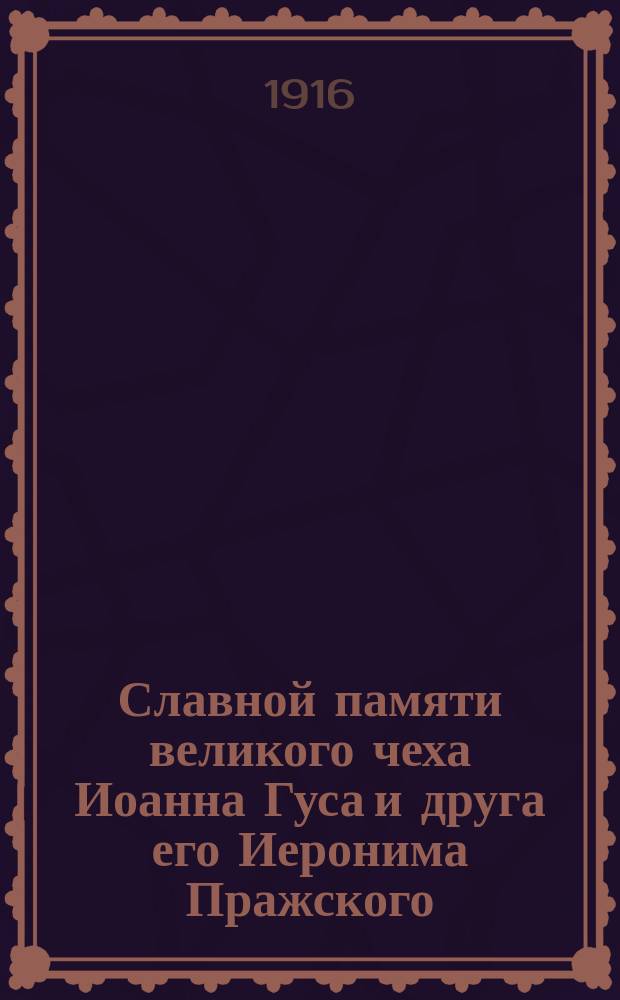 Славной памяти великого чеха Иоанна Гуса и друга его Иеронима Пражского : Речи в собраниях Петроградского славянского благотворительного о-ва 7 дек. 1915 г. почетного члена и члена Совета О-ва проф. И.С. Пальмова, проф. Юрьевского ун-та И.И. Квачалы, члена Совета О-ва П.И. Калинкова, пред. и почет. чл. О-ва акад. А.И. Соболевского 11 мая 1916 г. почетного члена и члена Совета О-ва проф. И.С. Пальмова