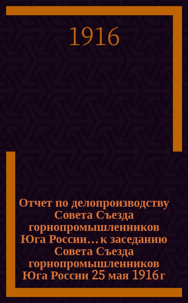 Отчет по делопроизводству Совета Съезда горнопромышленников Юга России... к заседанию Совета Съезда горнопромышленников Юга России 25 мая 1916 г.