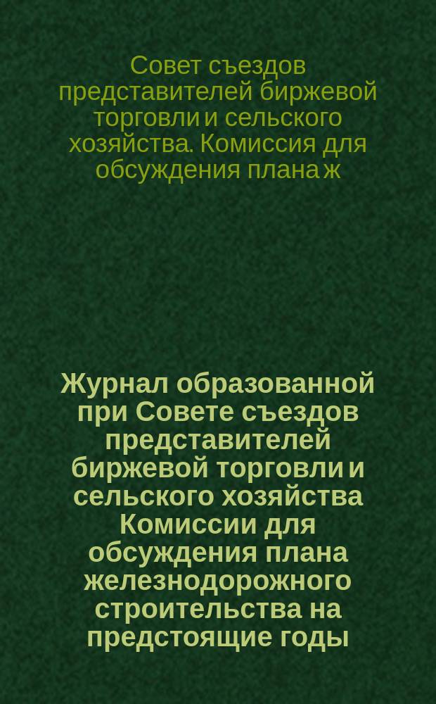 Журнал образованной при Совете съездов представителей биржевой торговли и сельского хозяйства Комиссии для обсуждения плана железнодорожного строительства на предстоящие годы : Заседания 13, 18 и 21 окт. 1916 г. и 8 февр. 1917 г