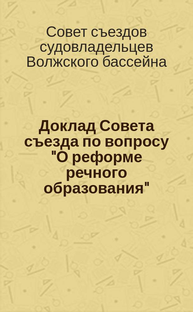 Доклад Совета съезда по вопросу "О реформе речного образования"; Доклад Совета съездов по вопросу о пользовании для нужд судоходства трудом военнопленных и др. доклады: 7 очередному Съезду судовладельцев Волжского бассейна