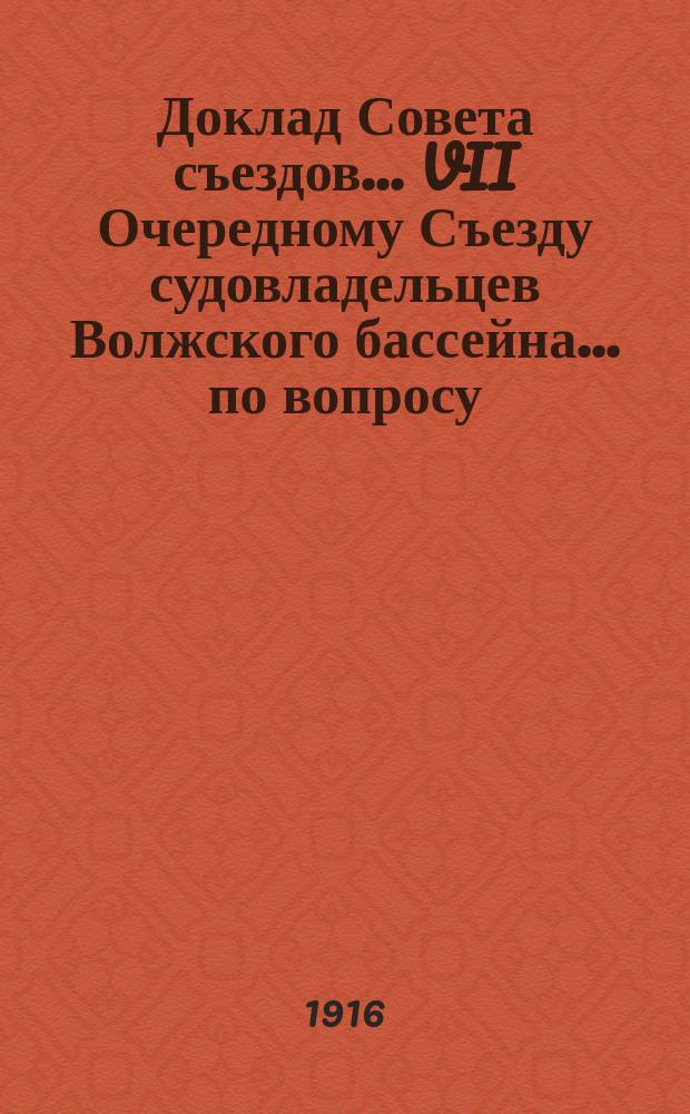 Доклад Совета съездов... VII Очередному Съезду судовладельцев Волжского бассейна. ... по вопросу: "О водных путях... : ... по вопросу: "О водных путях и перевозках по рекам Волжского бассейна в предстоящую навигацию 1916-го года"