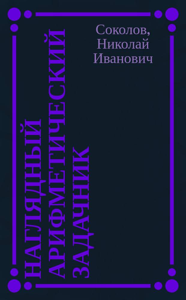 ... Наглядный арифметический задачник : Первые шаги обучения счислению в нач. шк. и в семье : Для детей от 6-8 лет : Задачник предлагается детям (хотя и неграмотным) с первого же урока